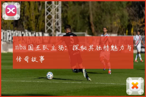 nba国王队主场：探秘其独特魅力与传奇故事