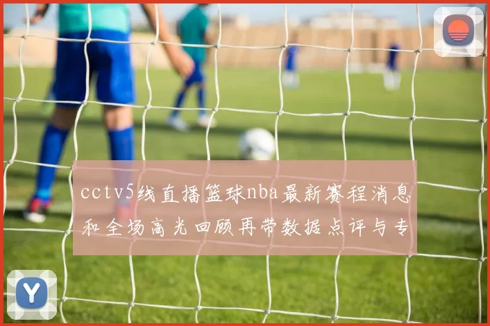cctv5线直播篮球nba最新赛程消息和全场高光回顾再带数据点评与专家预判