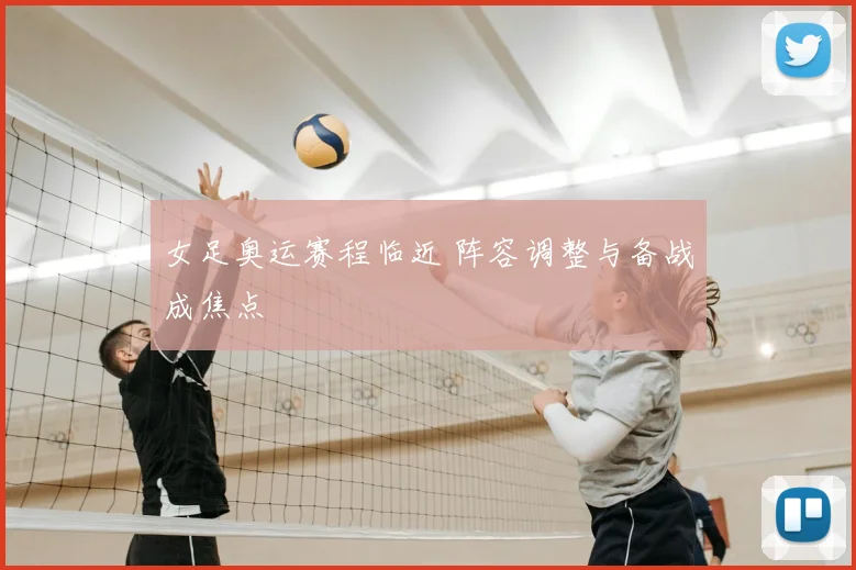 女足奥运赛程临近 阵容调整与备战成焦点
