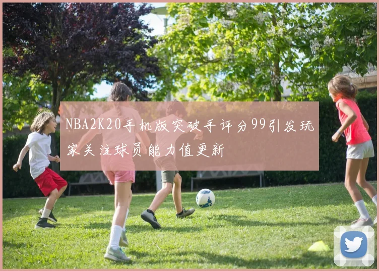 NBA2K20手机版突破手评分99引发玩家关注球员能力值更新