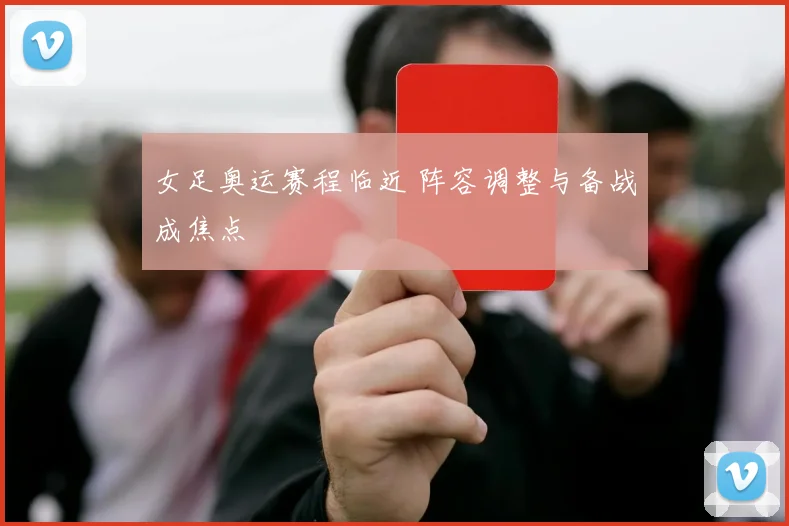 女足奥运赛程临近 阵容调整与备战成焦点