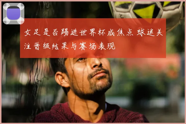 女足是否踢进世界杯成焦点 球迷关注晋级结果与赛场表现