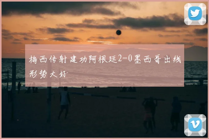 梅西传射建功阿根廷2-0墨西哥出线形势大好