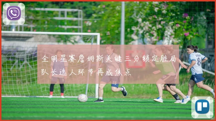 全明星赛詹姆斯关键三分锁定胜局队长选人环节再成焦点