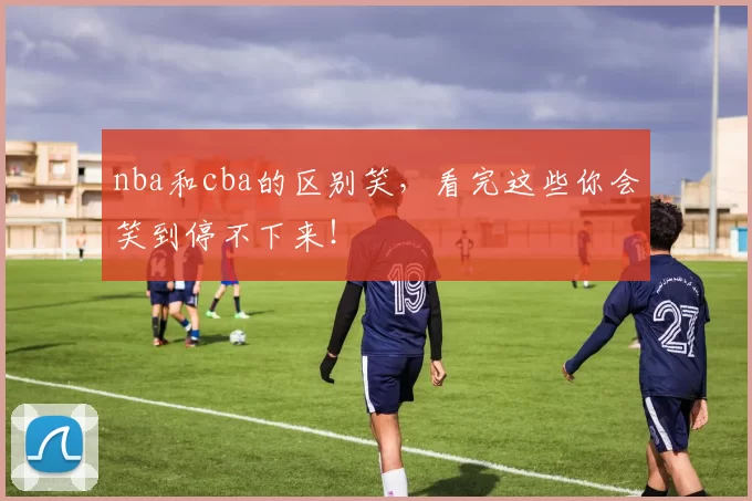 nba和cba的区别笑，看完这些你会笑到停不下来！
