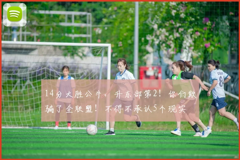 14分大胜公牛，升东部第2！你们欺骗了全联盟！不得不承认5个现实