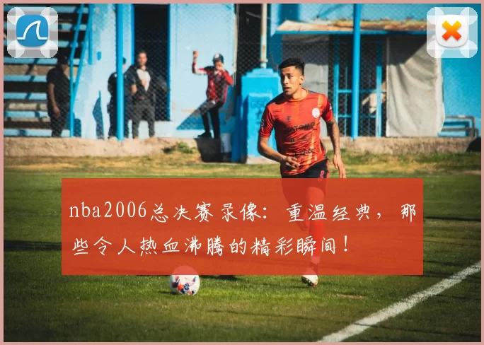 nba2006总决赛录像：重温经典，那些令人热血沸腾的精彩瞬间！