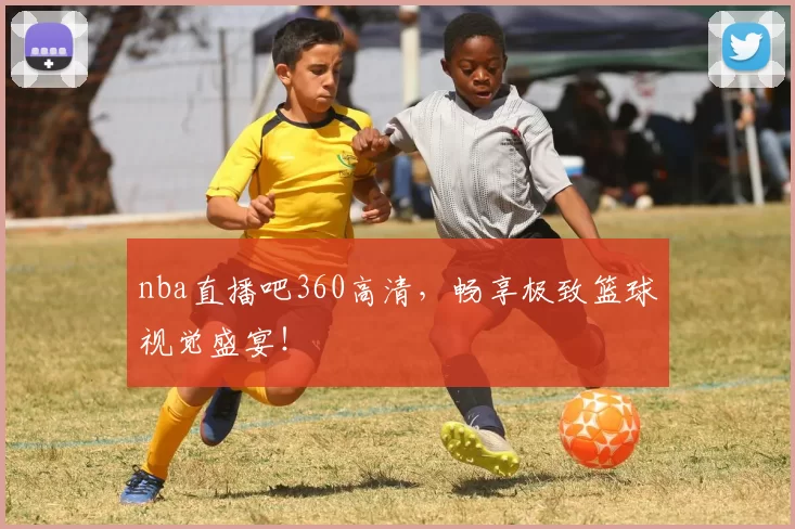 nba直播吧360高清，畅享极致篮球视觉盛宴！