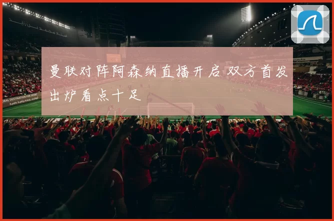 曼联对阵阿森纳直播开启 双方首发出炉看点十足