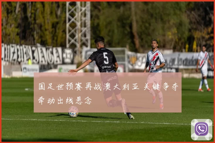 国足世预赛再战澳大利亚 关键争夺牵动出线悬念