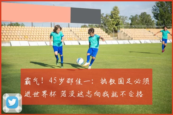 霸气！45岁邵佳一：执教国足必须进世界杯 若没这志向我就不合格
