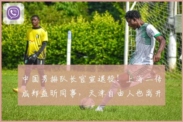 中国男排队长官宣退役!上海二传成郑益昕同事,天津自由人也离开