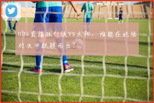 nba直播独行侠vs太阳，谁能在这场对决中脱颖而出？