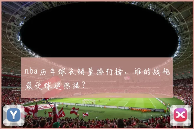nba历年球衣销量排行榜，谁的战袍最受球迷热捧？