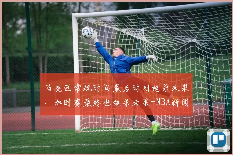 马克西常规时间最后时刻绝杀未果，加时赛最终也绝杀未果-NBA新闻