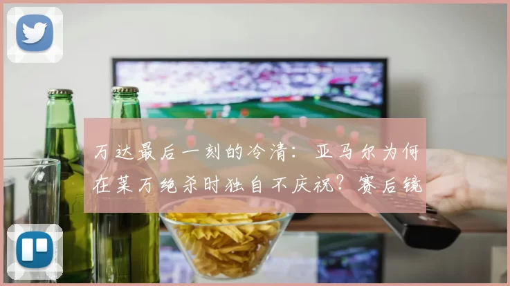 万达最后一刻的冷清：亚马尔为何在莱万绝杀时独自不庆祝？赛后镜头揭开真相