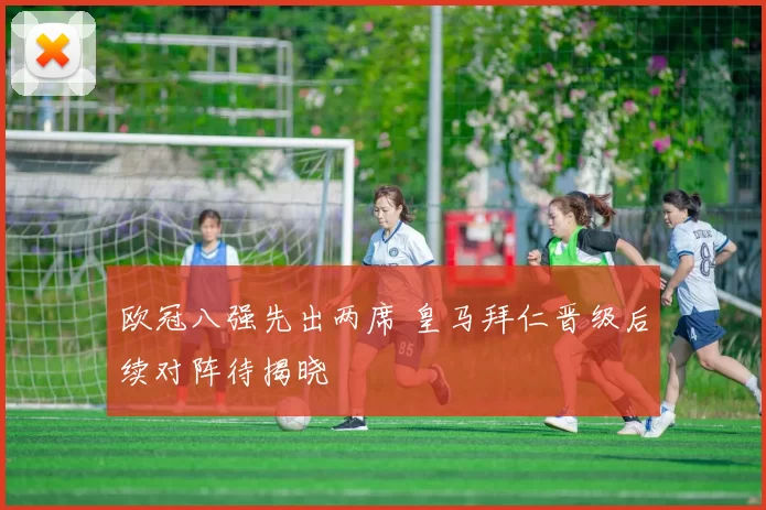 欧冠八强先出两席 皇马拜仁晋级后续对阵待揭晓