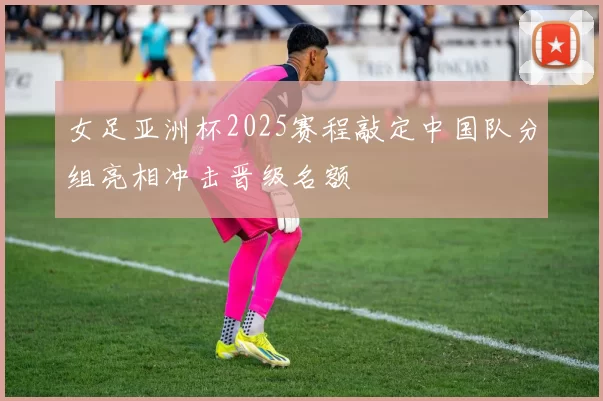 女足亚洲杯2025赛程敲定中国队分组亮相冲击晋级名额
