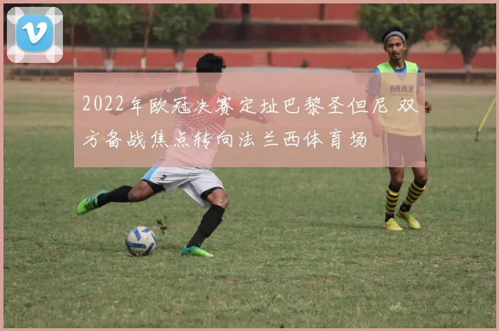 2022年欧冠决赛定址巴黎圣但尼 双方备战焦点转向法兰西体育场