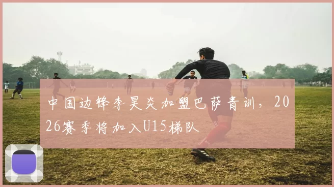 中国边锋李昊炎加盟巴萨青训，2026赛季将加入U15梯队