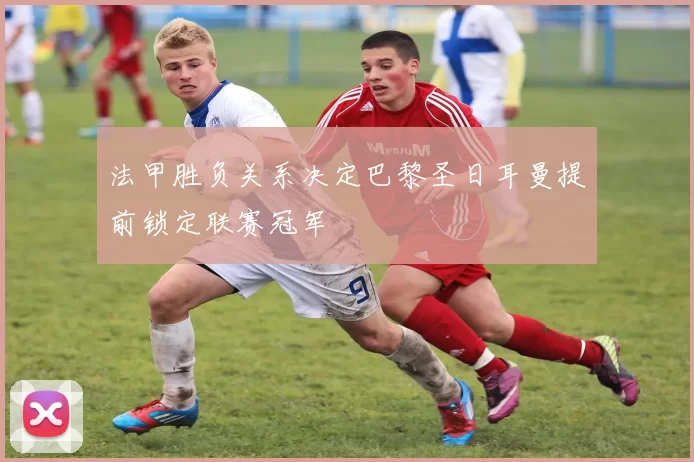 法甲胜负关系决定巴黎圣日耳曼提前锁定联赛冠军