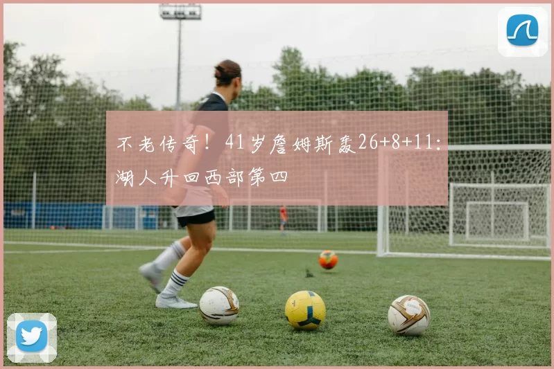 不老传奇！41岁詹姆斯轰26+8+11：湖人升回西部第四