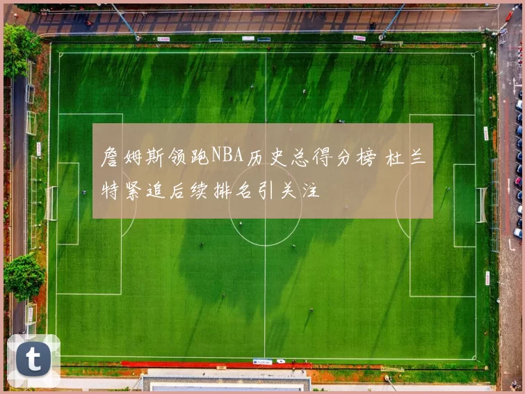 詹姆斯领跑NBA历史总得分榜 杜兰特紧追后续排名引关注