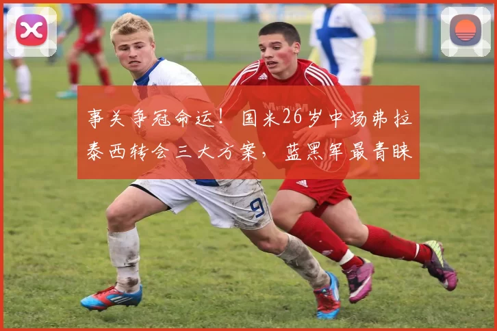 事关争冠命运！国米26岁中场弗拉泰西转会三大方案，蓝黑军最青睐哪一个？_交易_罗马_意甲