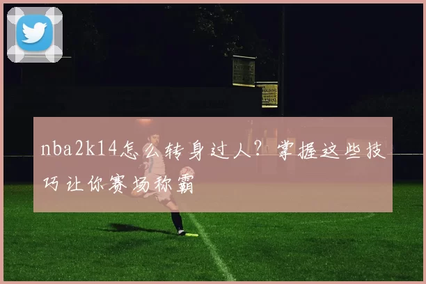 nba2k14怎么转身过人？掌握这些技巧让你赛场称霸