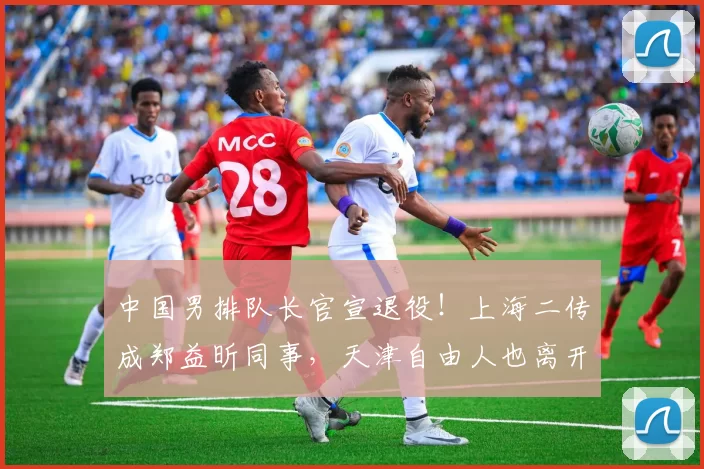 中国男排队长官宣退役!上海二传成郑益昕同事,天津自由人也离开