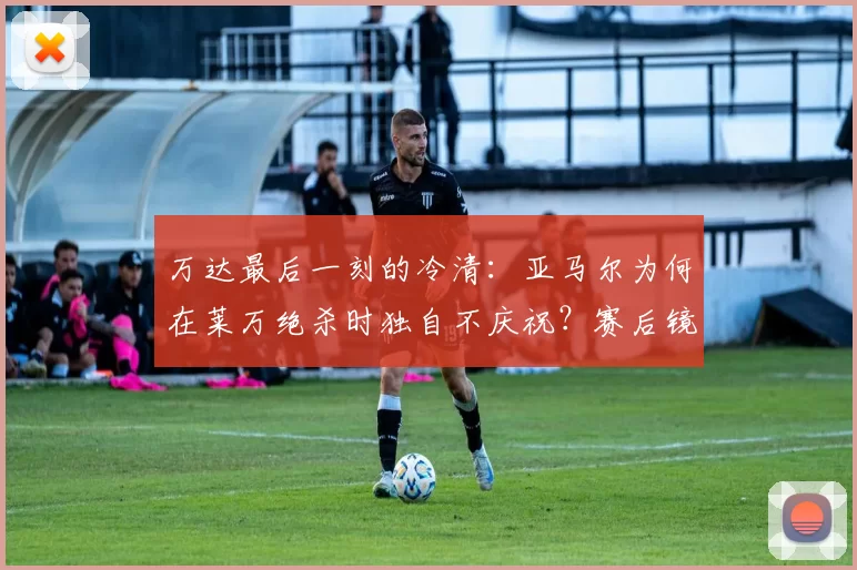 万达最后一刻的冷清：亚马尔为何在莱万绝杀时独自不庆祝？赛后镜头揭开真相