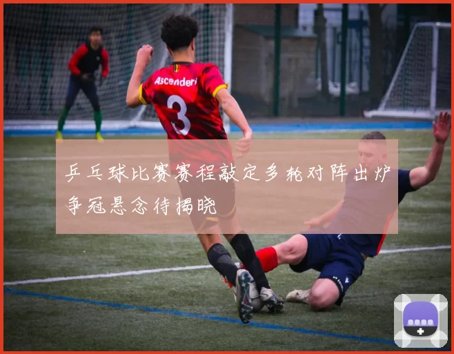 乒乓球比赛赛程敲定多轮对阵出炉争冠悬念待揭晓