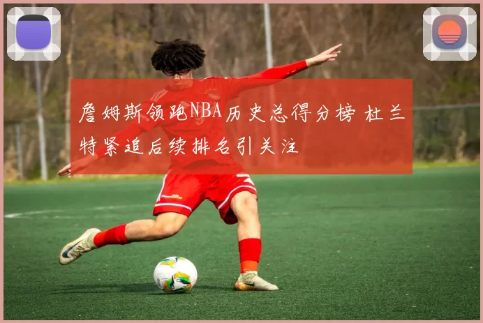 詹姆斯领跑NBA历史总得分榜 杜兰特紧追后续排名引关注