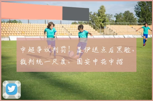 中超争议判罚！盖伊送点后黑脸，裁判统一尺度，国安申花中招