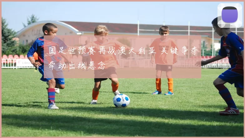 国足世预赛再战澳大利亚 关键争夺牵动出线悬念