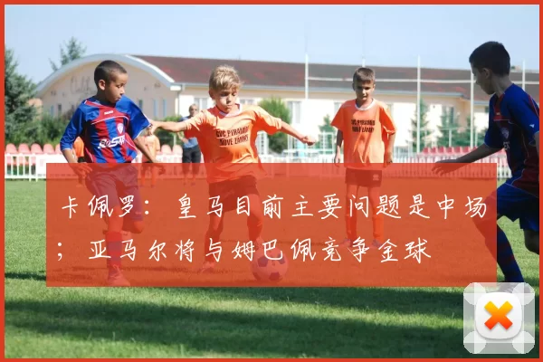 卡佩罗：皇马目前主要问题是中场；亚马尔将与姆巴佩竞争金球