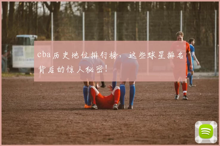 cba历史地位排行榜，这些球星排名背后的惊人秘密！