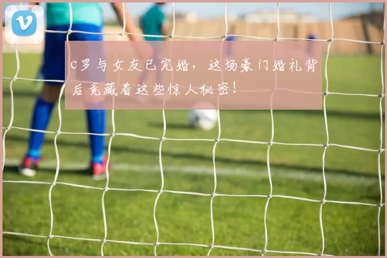 c罗与女友已完婚，这场豪门婚礼背后竟藏着这些惊人秘密！